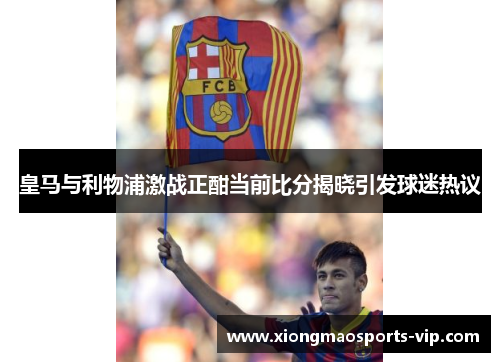 皇马与利物浦激战正酣当前比分揭晓引发球迷热议